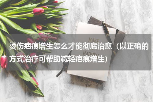 烫伤疤痕增生怎么才能彻底治愈（以正确的方式治疗可帮助减轻疤痕增生）
