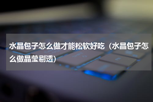 水晶包子怎么做才能松软好吃（水晶包子怎么做晶莹剔透）