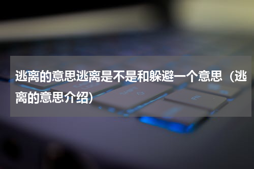 逃离的意思逃离是不是和躲避一个意思（逃离的意思介绍）