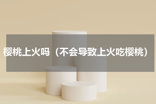 樱桃上火吗（不会导致上火吃樱桃）