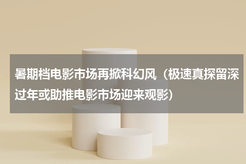 暑期档电影市场再掀科幻风（极速真探留深过年或助推电影市场迎来观影）