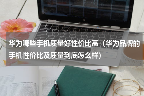 华为哪些手机质量好性价比高（华为品牌的手机性价比及质量到底怎么样）