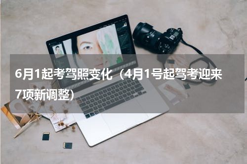 6月1起考驾照变化（4月1号起驾考迎来7项新调整）