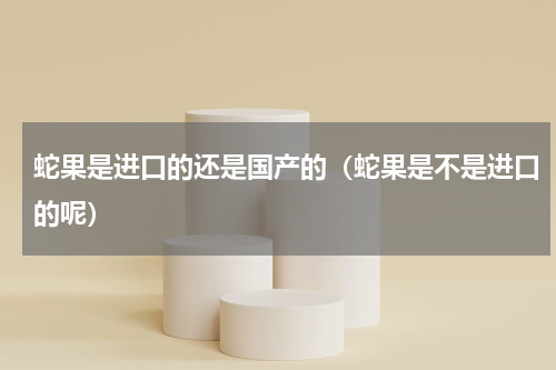 蛇果是进口的还是国产的（蛇果是不是进口的呢）