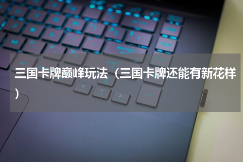 三国卡牌巅峰玩法（三国卡牌还能有新花样）