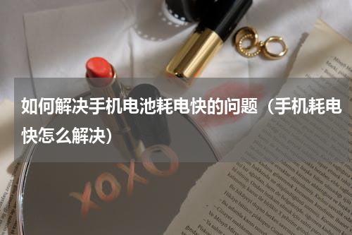 如何解决手机电池耗电快的问题（手机耗电快怎么解决）