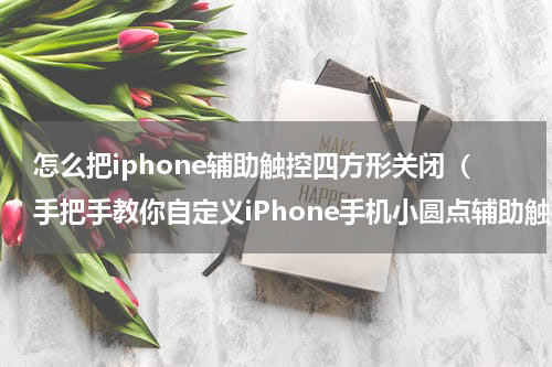 怎么把iphone辅助触控四方形关闭（手把手教你自定义iPhone手机小圆点辅助触控功能）