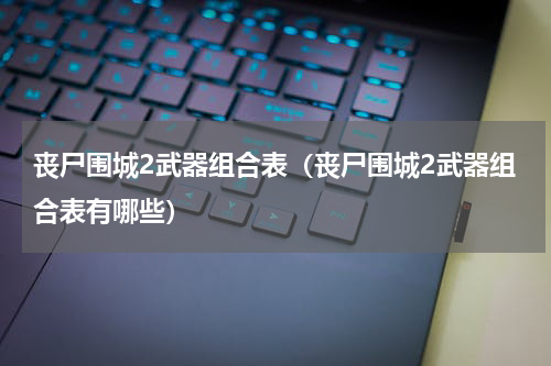 丧尸围城2武器组合表（丧尸围城2武器组合表有哪些）