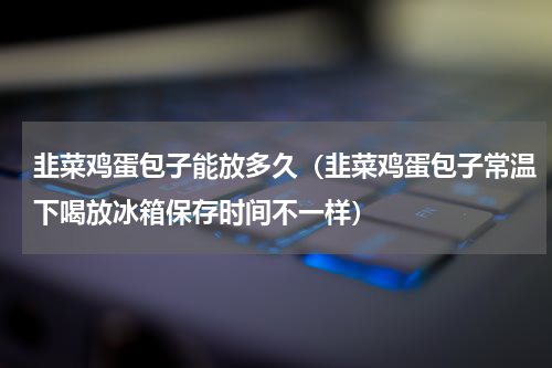 韭菜鸡蛋包子能放多久（韭菜鸡蛋包子常温下喝放冰箱保存时间不一样）