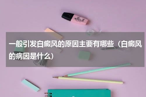 一般引发白癜风的原因主要有哪些（白癜风的病因是什么）