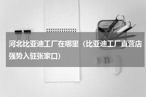 河北比亚迪工厂在哪里（比亚迪工厂直营店强势入驻张家口）
