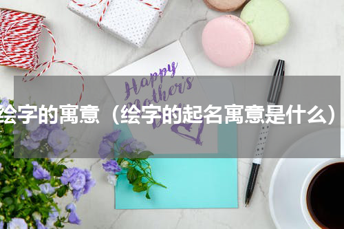绘字的寓意（绘字的起名寓意是什么）