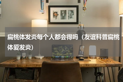 扁桃体发炎每个人都会得吗（友谊科普扁桃体爱发炎）