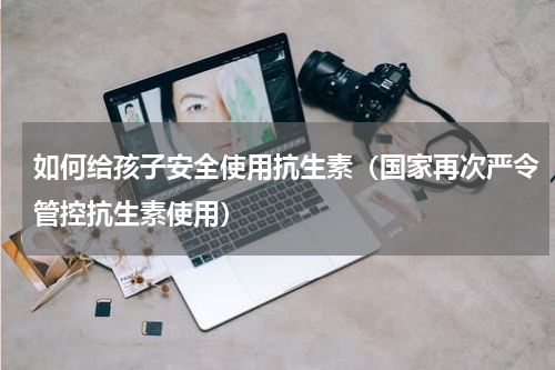 如何给孩子安全使用抗生素（国家再次严令管控抗生素使用）
