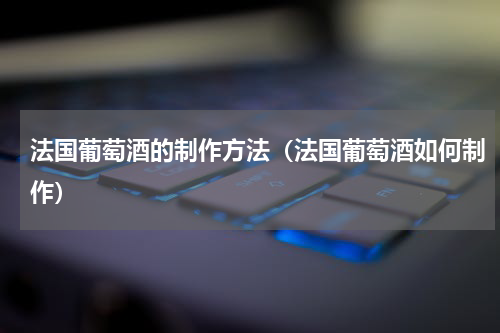 法国葡萄酒的制作方法（法国葡萄酒如何制作）