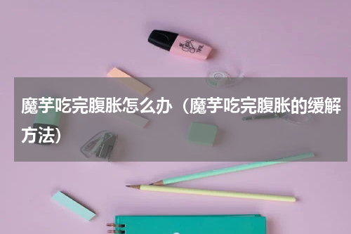 魔芋吃完腹胀怎么办（魔芋吃完腹胀的缓解方法）