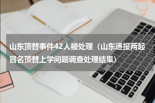 山东顶替事件42人被处理（山东通报两起冒名顶替上学问题调查处理结果）
