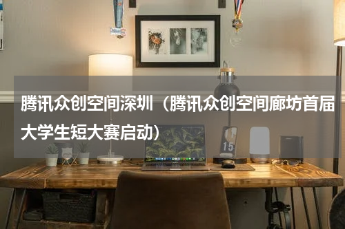 腾讯众创空间深圳（腾讯众创空间廊坊首届大学生短大赛启动）