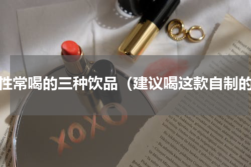 女性常喝的三种饮品（建议喝这款自制的）