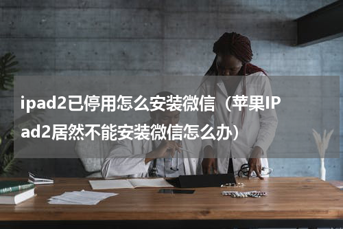 ipad2已停用怎么安装微信（苹果IPad2居然不能安装微信怎么办）