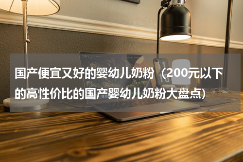 国产便宜又好的婴幼儿奶粉（200元以下的高性价比的国产婴幼儿奶粉大盘点）