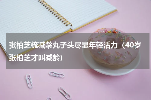 张柏芝梳减龄丸子头尽显年轻活力（40岁张柏芝才叫减龄）