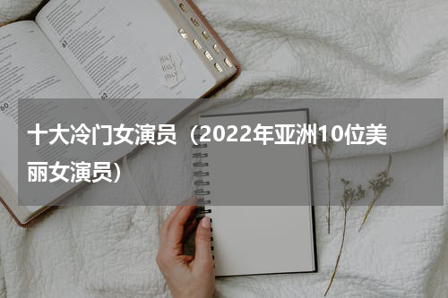十大冷门女演员（2022年亚洲10位美丽女演员）