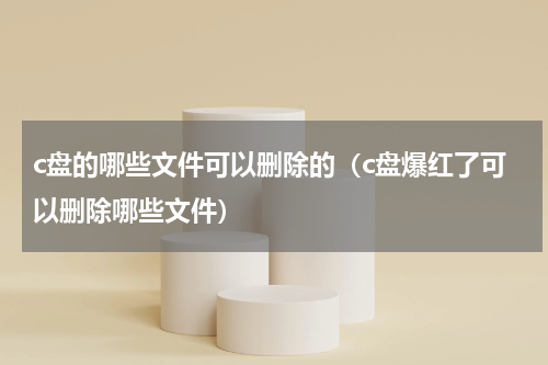 c盘的哪些文件可以删除的（c盘爆红了可以删除哪些文件）