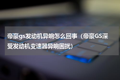 帝豪gs发动机异响怎么回事（帝豪GS深受发动机变速器异响困扰）