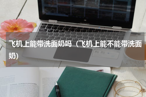 飞机上能带洗面奶吗（飞机上能不能带洗面奶）