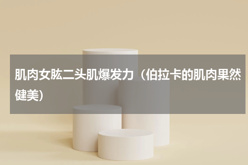 肌肉女肱二头肌爆发力（伯拉卡的肌肉果然健美）