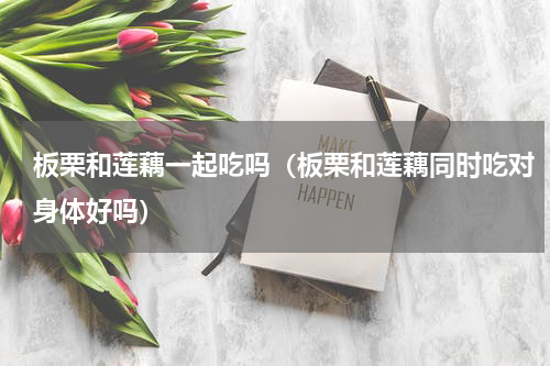 板栗和莲藕一起吃吗（板栗和莲藕同时吃对身体好吗）