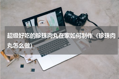 超级好吃的珍珠肉丸在家如何制作（珍珠肉丸怎么做）