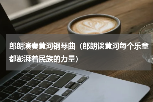 郎朗演奏黄河钢琴曲（郎朗谈黄河每个乐章都澎湃着民族的力量）