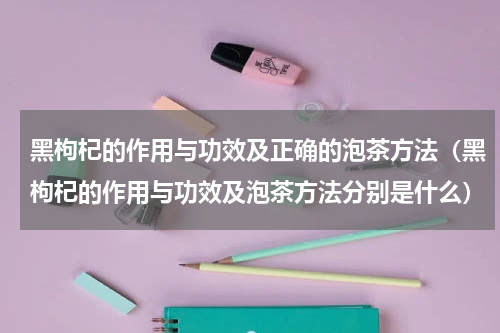 黑枸杞的作用与功效及正确的泡茶方法（黑枸杞的作用与功效及泡茶方法分别是什么）