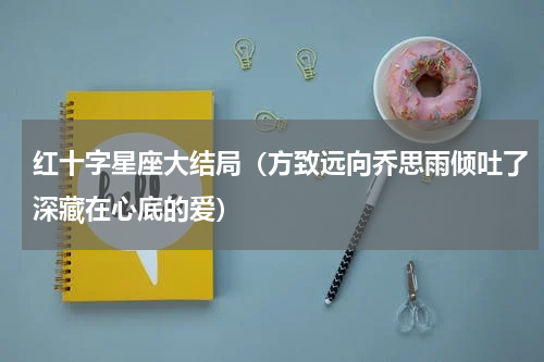 红十字星座大结局（方致远向乔思雨倾吐了深藏在心底的爱）