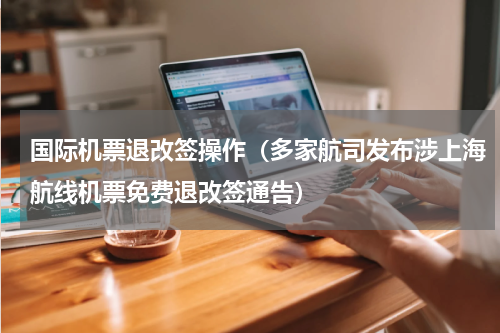 国际机票退改签操作（多家航司发布涉上海航线机票免费退改签通告）