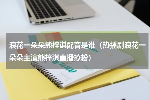 浪花一朵朵熊梓淇配音是谁（热播剧浪花一朵朵主演熊梓淇直播撩粉）