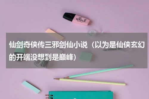 仙剑奇侠传三邪剑仙小说（以为是仙侠玄幻的开端没想到是巅峰）