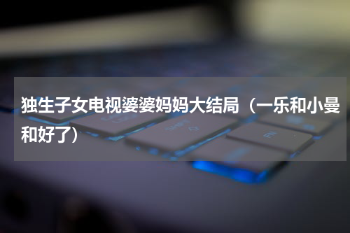 独生子女电视婆婆妈妈大结局（一乐和小曼和好了）