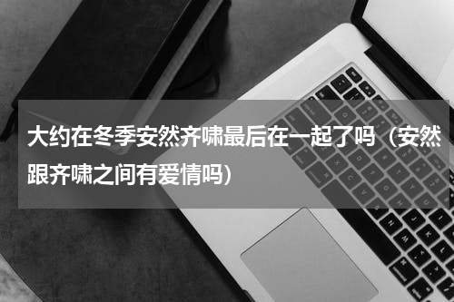 大约在冬季安然齐啸最后在一起了吗（安然跟齐啸之间有爱情吗）
