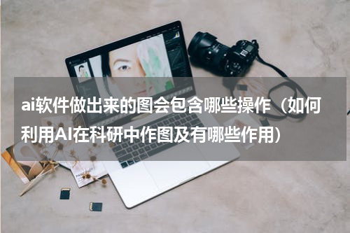 ai软件做出来的图会包含哪些操作（如何利用AI在科研中作图及有哪些作用）