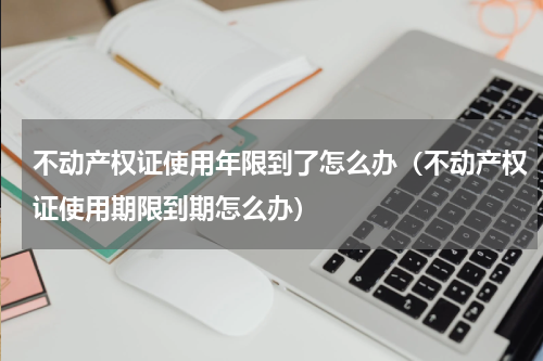 不动产权证使用年限到了怎么办（不动产权证使用期限到期怎么办）