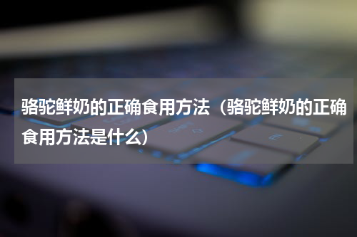 骆驼鲜奶的正确食用方法（骆驼鲜奶的正确食用方法是什么）