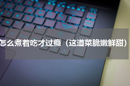 怎么煮着吃才过瘾（这道菜脆嫩鲜甜）