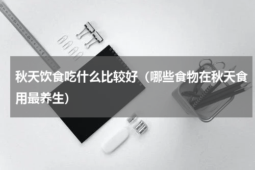 秋天饮食吃什么比较好（哪些食物在秋天食用最养生）