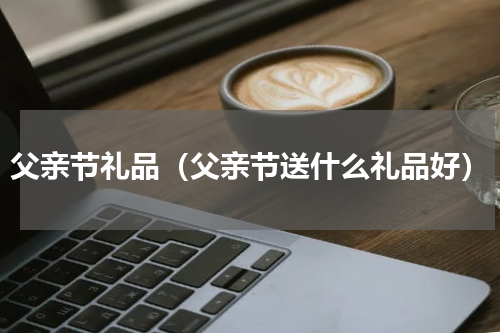 父亲节礼品（父亲节送什么礼品好）