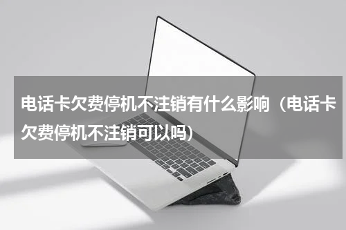 电话卡欠费停机不注销有什么影响（电话卡欠费停机不注销可以吗）