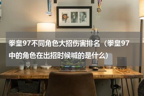 拳皇97不同角色大招伤害排名（拳皇97中的角色在出招时候喊的是什么）