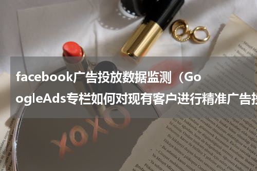 facebook广告投放数据监测（GoogleAds专栏如何对现有客户进行精准广告投放）